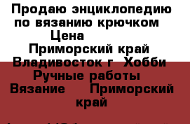 Продаю энциклопедию по вязанию крючком › Цена ­ 8 950 - Приморский край, Владивосток г. Хобби. Ручные работы » Вязание   . Приморский край